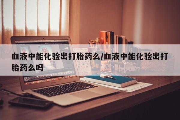 私人打胎药大月份胎停药血液中能化验出打胎药么/血液中能化验出打胎药么吗