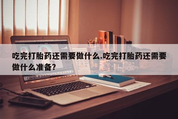 私人打胎药大月份胎停药吃完打胎药还需要做什么.吃完打胎药还需要做什么准备？