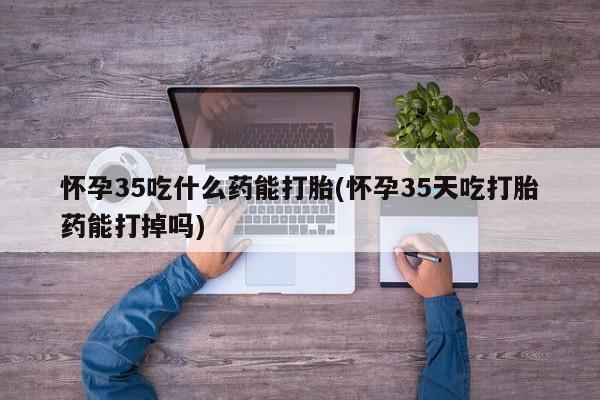 私人打胎药大月份胎停药怀孕35吃什么药能打胎(怀孕35天吃打胎药能打掉吗)