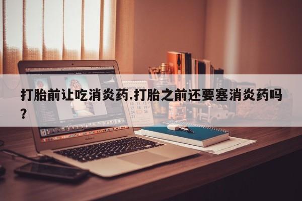 私人打胎药大月份胎停药打胎前让吃消炎药.打胎之前还要塞消炎药吗？
