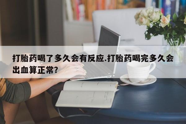 私人打胎药大月份胎停药打胎药喝了多久会有反应.打胎药喝完多久会出血算正常？