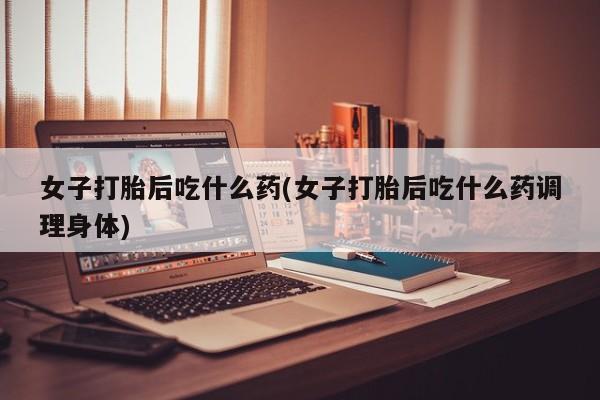 私人打胎药大月份胎停药女子打胎后吃什么药(女子打胎后吃什么药调理身体)