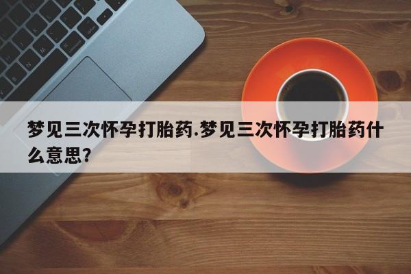 私人打胎药大月份胎停药梦见三次怀孕打胎药.梦见三次怀孕打胎药什么意思？