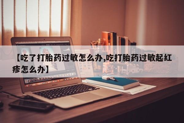 私人打胎药大月份胎停药【吃了打胎药过敏怎么办,吃打胎药过敏起红疹怎么办】