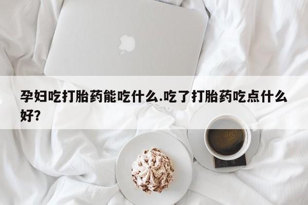 私人打胎药大月份胎停药孕妇吃打胎药能吃什么.吃了打胎药吃点什么好？