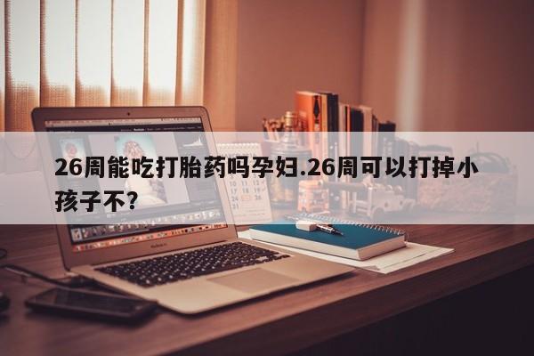 私人打胎药大月份胎停药26周能吃打胎药吗孕妇.26周可以打掉小孩子不？