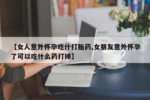私人打胎药大月份胎停药【女人意外怀孕吃什打胎药,女朋友意外怀孕了可以吃什么药打掉】