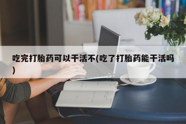 私人打胎药大月份胎停药吃完打胎药可以干活不(吃了打胎药能干活吗)
