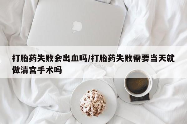 私人打胎药大月份胎停药打胎药失败会出血吗/打胎药失败需要当天就做清宫手术吗