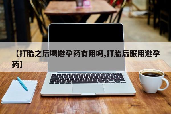 私人打胎药大月份胎停药【打胎之后喝避孕药有用吗,打胎后服用避孕药】