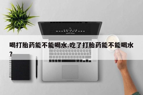 私人打胎药大月份胎停药喝打胎药能不能喝水.吃了打胎药能不能喝水？