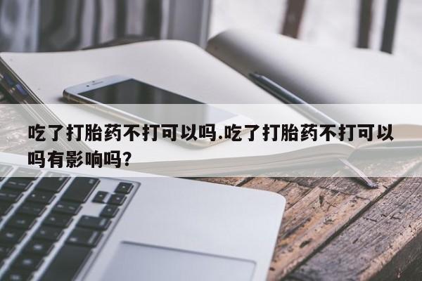 私人打胎药大月份胎停药吃了打胎药不打可以吗.吃了打胎药不打可以吗有影响吗？