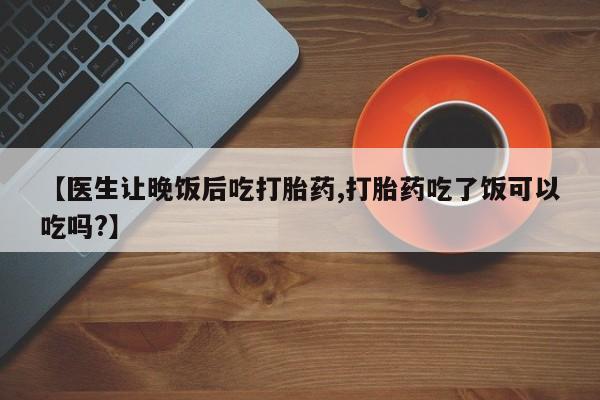 私人打胎药大月份胎停药【医生让晚饭后吃打胎药,打胎药吃了饭可以吃吗?】