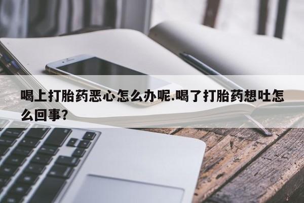 私人打胎药大月份胎停药喝上打胎药恶心怎么办呢.喝了打胎药想吐怎么回事？