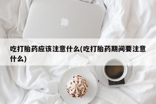 私人打胎药大月份胎停药吃打胎药应该注意什么(吃打胎药期间要注意什么)