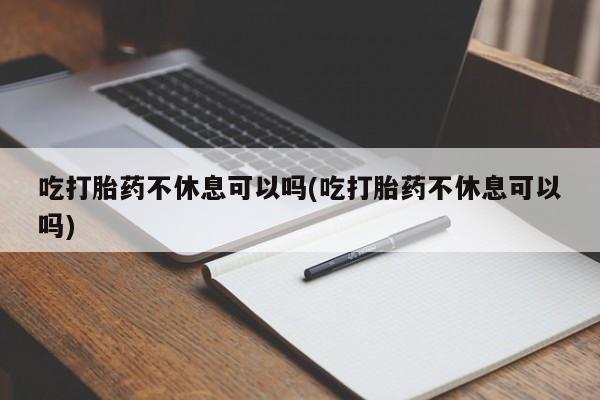 私人打胎药大月份胎停药吃打胎药不休息可以吗(吃打胎药不休息可以吗)