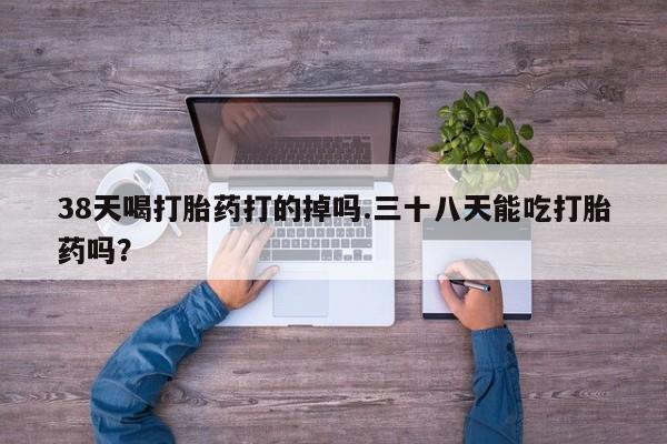 私人打胎药大月份胎停药38天喝打胎药打的掉吗.三十八天能吃打胎药吗？