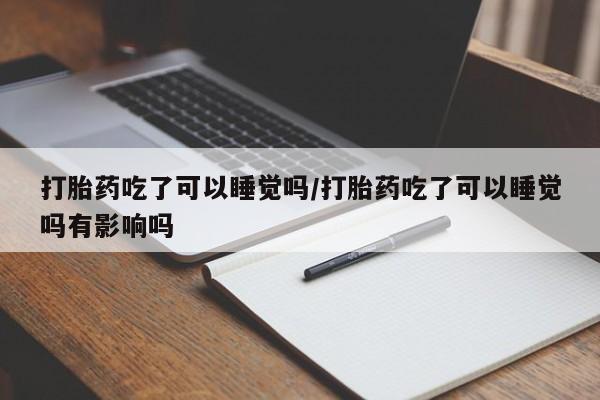 私人打胎药大月份胎停药打胎药吃了可以睡觉吗/打胎药吃了可以睡觉吗有影响吗