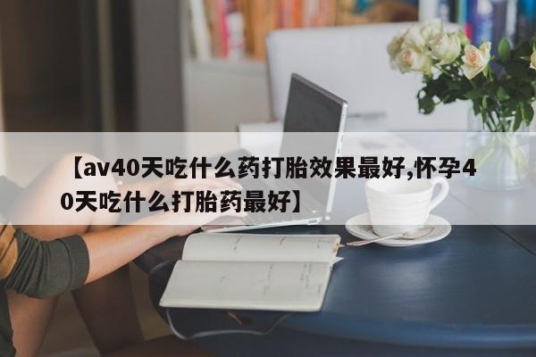 私人打胎药大月份胎停药【av40天吃什么药打胎效果最好,怀孕40天吃什么打胎药最好】