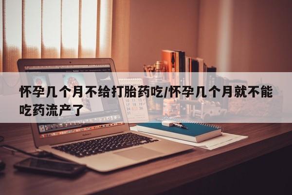 私人打胎药大月份胎停药怀孕几个月不给打胎药吃/怀孕几个月就不能吃药流产了