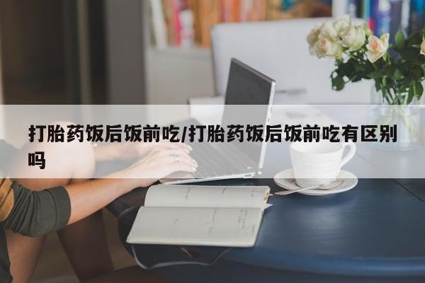 私人打胎药大月份胎停药打胎药饭后饭前吃/打胎药饭后饭前吃有区别吗
