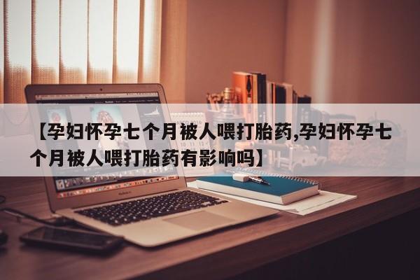 私人打胎药大月份胎停药【孕妇怀孕七个月被人喂打胎药,孕妇怀孕七个月被人喂打胎药有影响吗】