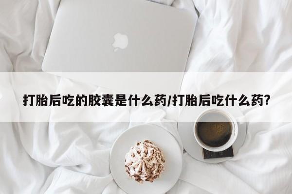 私人打胎药大月份胎停药打胎后吃的胶囊是什么药/打胎后吃什么药?