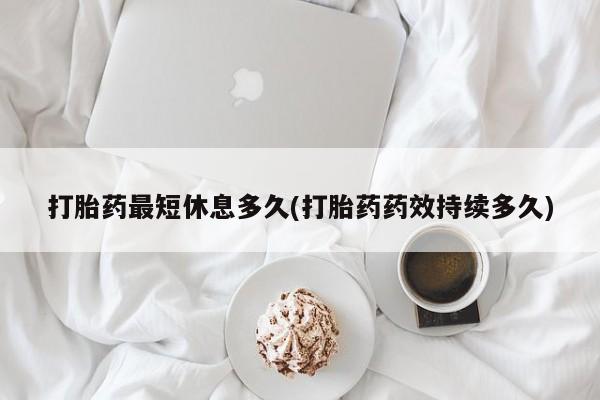 私人打胎药大月份胎停药打胎药最短休息多久(打胎药药效持续多久)