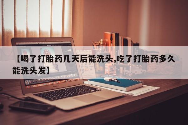 私人打胎药大月份胎停药【喝了打胎药几天后能洗头,吃了打胎药多久能洗头发】
