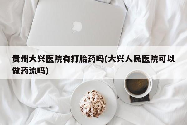 私人打胎药大月份胎停药贵州大兴医院有打胎药吗(大兴人民医院可以做药流吗)