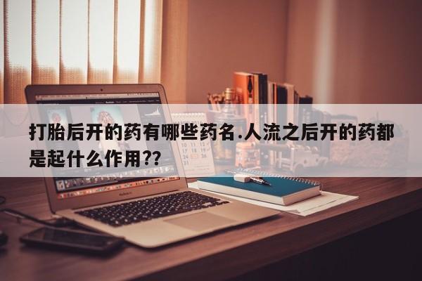 私人打胎药大月份胎停药打胎后开的药有哪些药名.人流之后开的药都是起什么作用?？