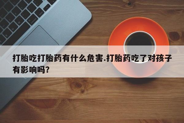 私人打胎药大月份胎停药打胎吃打胎药有什么危害.打胎药吃了对孩子有影响吗？