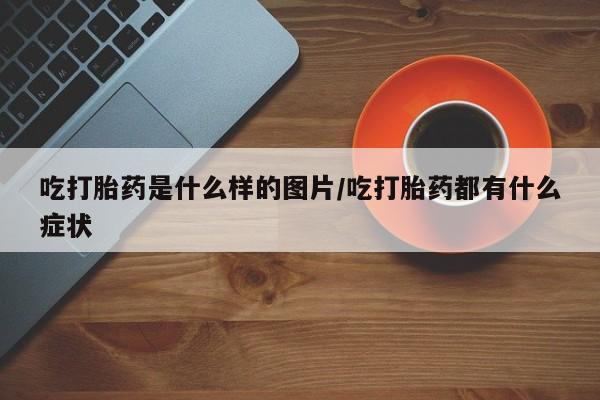 私人打胎药大月份胎停药吃打胎药是什么样的图片/吃打胎药都有什么症状