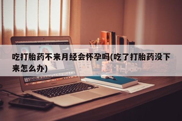 私人打胎药大月份胎停药吃打胎药不来月经会怀孕吗(吃了打胎药没下来怎么办)