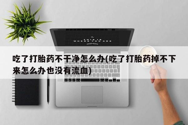 私人打胎药大月份胎停药吃了打胎药不干净怎么办(吃了打胎药掉不下来怎么办也没有流血)