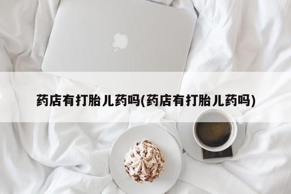 私人打胎药大月份胎停药药店有打胎儿药吗(药店有打胎儿药吗)