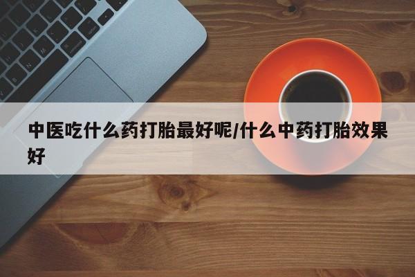 私人打胎药大月份胎停药中医吃什么药打胎最好呢/什么中药打胎效果好