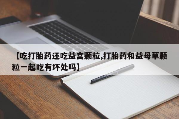 私人打胎药大月份胎停药【吃打胎药还吃益宫颗粒,打胎药和益母草颗粒一起吃有坏处吗】