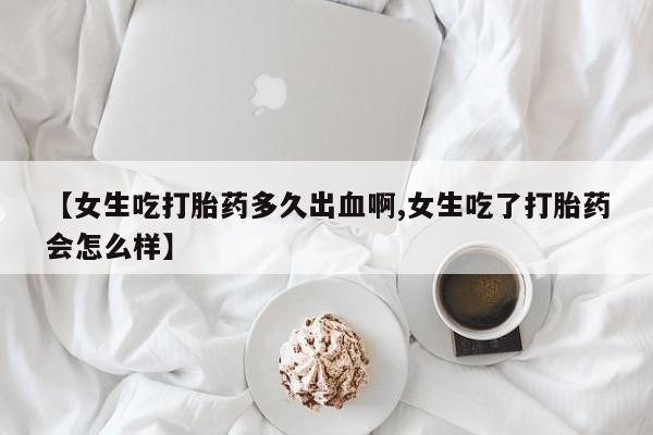 私人打胎药大月份胎停药【女生吃打胎药多久出血啊,女生吃了打胎药会怎么样】