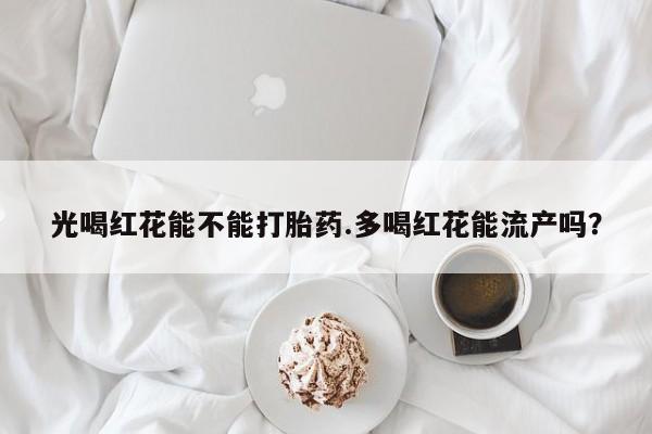 私人打胎药大月份胎停药光喝红花能不能打胎药.多喝红花能流产吗？