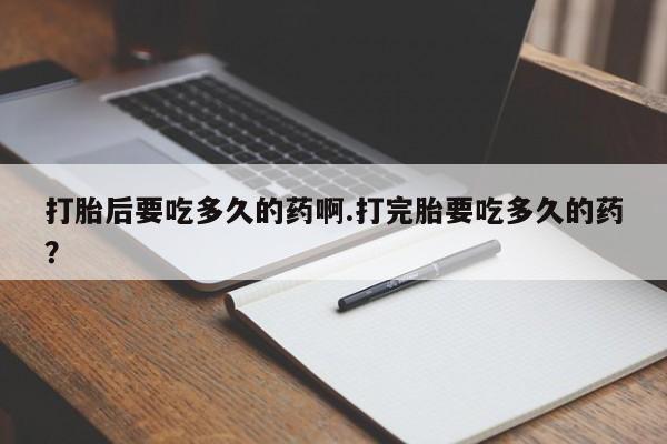 私人打胎药大月份胎停药打胎后要吃多久的药啊.打完胎要吃多久的药？