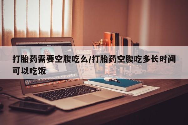 私人打胎药大月份胎停药打胎药需要空腹吃么/打胎药空腹吃多长时间可以吃饭