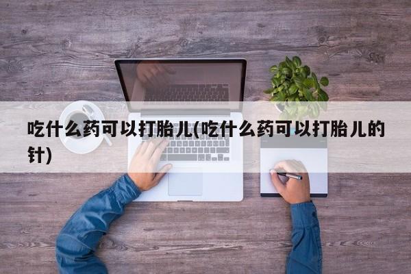 私人打胎药大月份胎停药吃什么药可以打胎儿(吃什么药可以打胎儿的针)