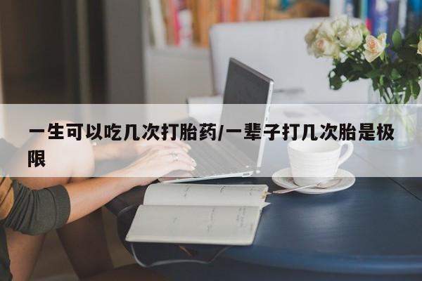 私人打胎药大月份胎停药一生可以吃几次打胎药/一辈子打几次胎是极限