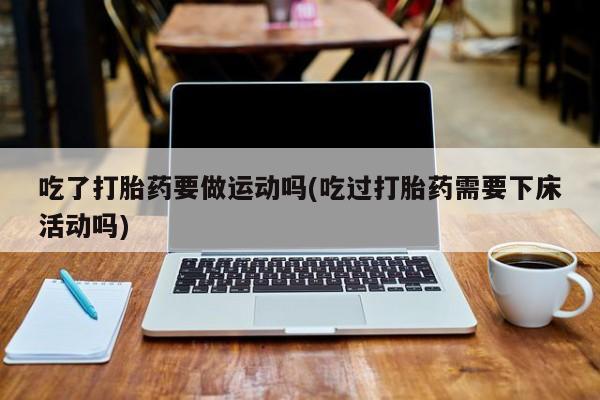 私人打胎药大月份胎停药吃了打胎药要做运动吗(吃过打胎药需要下床活动吗)