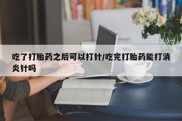 私人打胎药大月份胎停药吃了打胎药之后可以打针/吃完打胎药能打消炎针吗