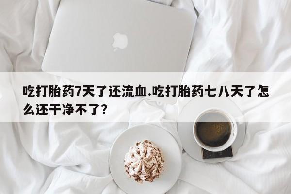 私人打胎药大月份胎停药吃打胎药7天了还流血.吃打胎药七八天了怎么还干净不了？