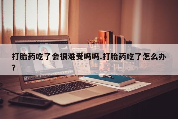 私人打胎药大月份胎停药打胎药吃了会很难受吗吗.打胎药吃了怎么办？