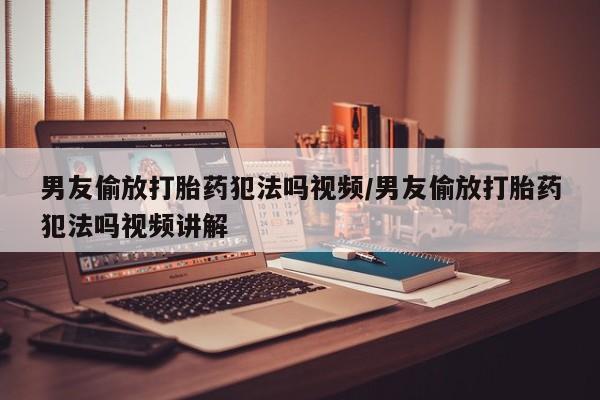私人打胎药大月份胎停药男友偷放打胎药犯法吗视频/男友偷放打胎药犯法吗视频讲解