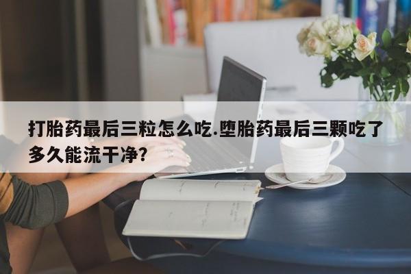 私人打胎药大月份胎停药打胎药最后三粒怎么吃.堕胎药最后三颗吃了多久能流干净？